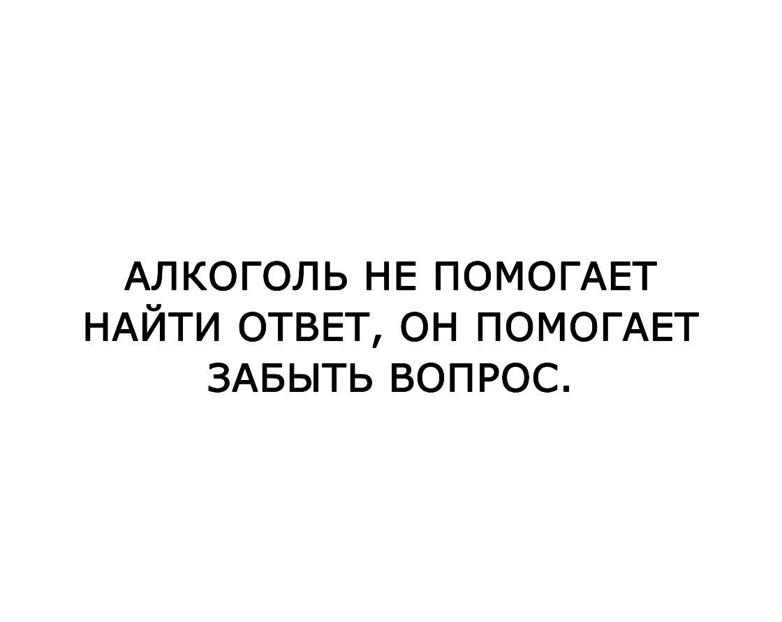 АЛКОГОЛЬ НЕ ПОМОГАЕТ НАЙТИ ОТВЕТ ОН ПОМОГАЕТ ЗАБЫТЬ ВОПРОС
