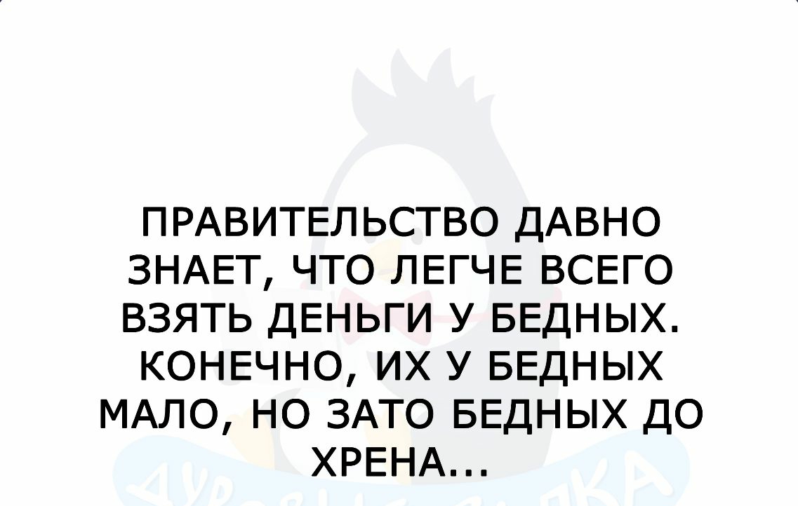 ПРАВИТЕЛЬСТВО ДАВНО ЗНАЕТ ЧТО ЛЕГЧЕ ВСЕГО ВЗЯТЬ ДЕНЬГИ У БЕДНЫХ КОНЕЧНО ИХ У БЕДНЫХ МАЛО НО ЗАТО БЕДНЫХ ДО ХРЕНА