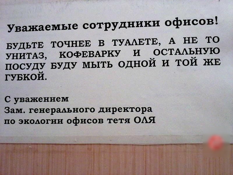Уважаемые сотрудники офисов БУДЬТЕ ТОЧНЕЕ В ТУААЕТЕ А НЕ ТО УНИТАЗ КОФЕВАРКУ И ОСТААЬНУЮ ПОСУДУ БУДУ МЫТЬ ОДНОЙ И ТОЙ ЖЕ ГУБКОЙ С уважением Зам генерального директора по экологии офисов тетя ОАЯ
