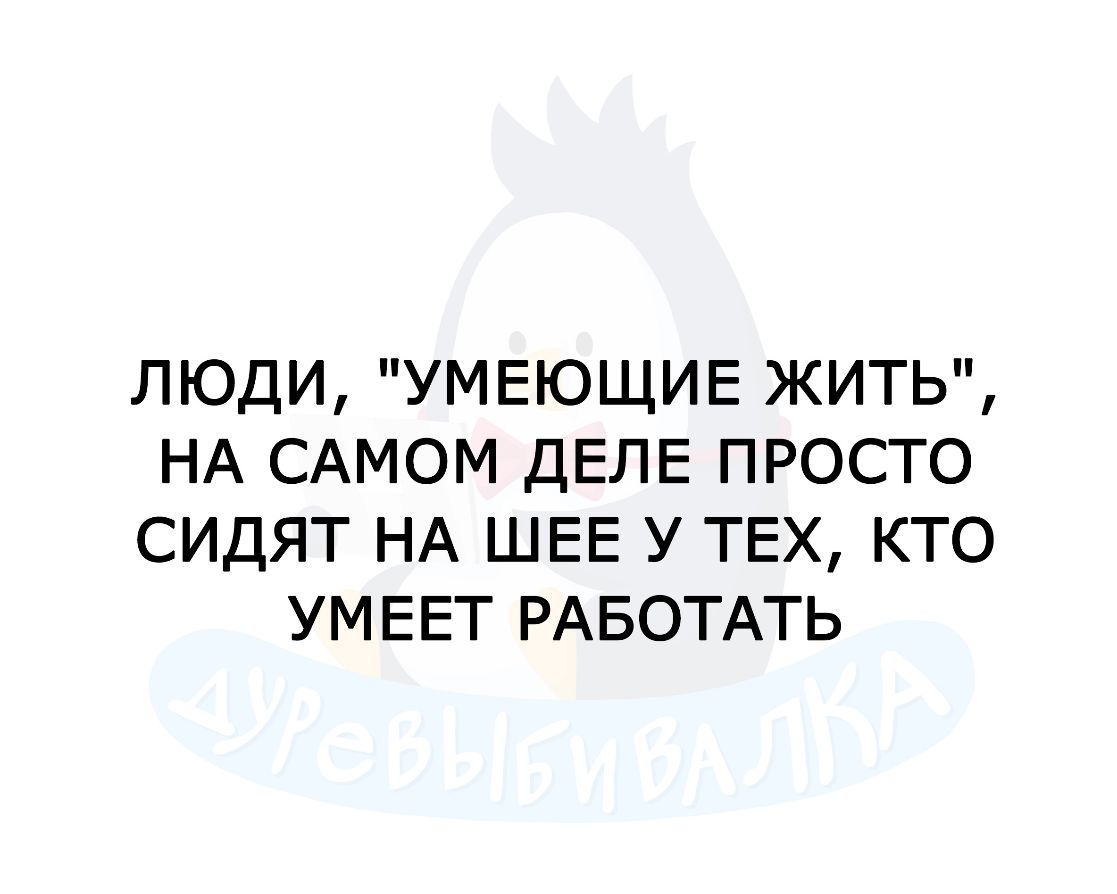 ЛЮДИ УМЕЮЩИЕ ЖИТЬ НА САМОМ ДЕЛЕ ПРОСТО СИДЯТ НА ШЕЕ У ТЕХ КТО УМ ЕЕТ РАБОТАТЬ