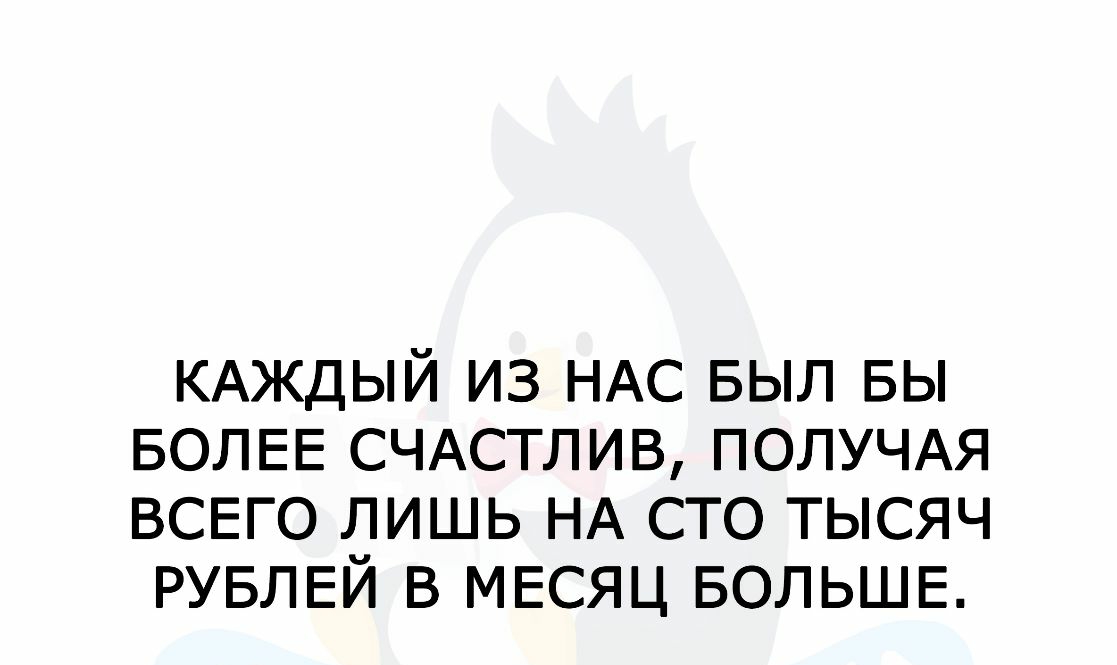 КАЖДЫЙ ИЗ НАС БЫЛ БЫ БОЛЕЕ СЧАСТЛИВ ПОЛУЧАЯ ВСЕГО ЛИШЬ НА СТО ТЫСЯЧ РУБЛЕЙ В МЕСЯЦ БОЛЬШЕ