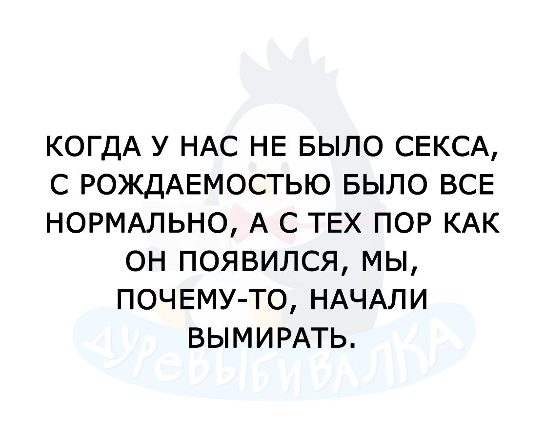 КОГДА У НАС НЕ БЫЛО СЕКСА С РОЖДАЕМОСТЬЮ БЫЛО ВСЕ НОРМАЛЬНО А С ТЕХ ПОР КАК ОН ПОЯВИЛСЯ МЫ ПОЧЕМУ ТО НАЧАЛИ ВЫМИРАТЬ
