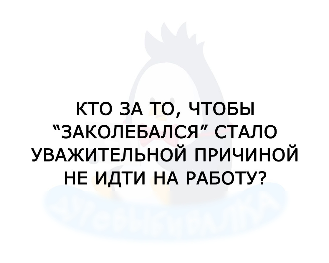 кто ЗА то чтовы ЗАКОЛЕБАЛСЯ СТАЛО УВАЖИТЕЛЬНОЙ причиной НЕ идти НА РАБОТУ