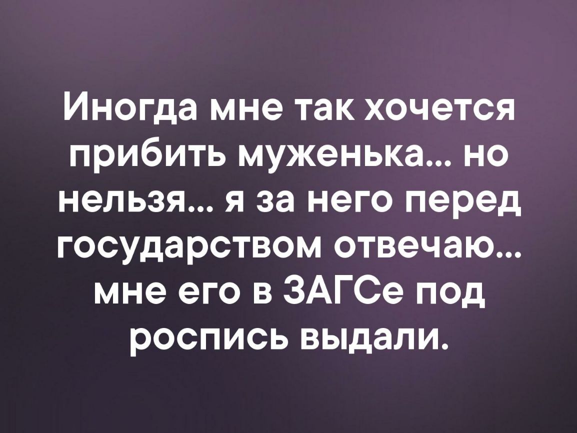 Иногда мне так хочется прибить муженька но нельзя я за него перед государством отвечаю мне его в ЗАГСе под роспись выдали