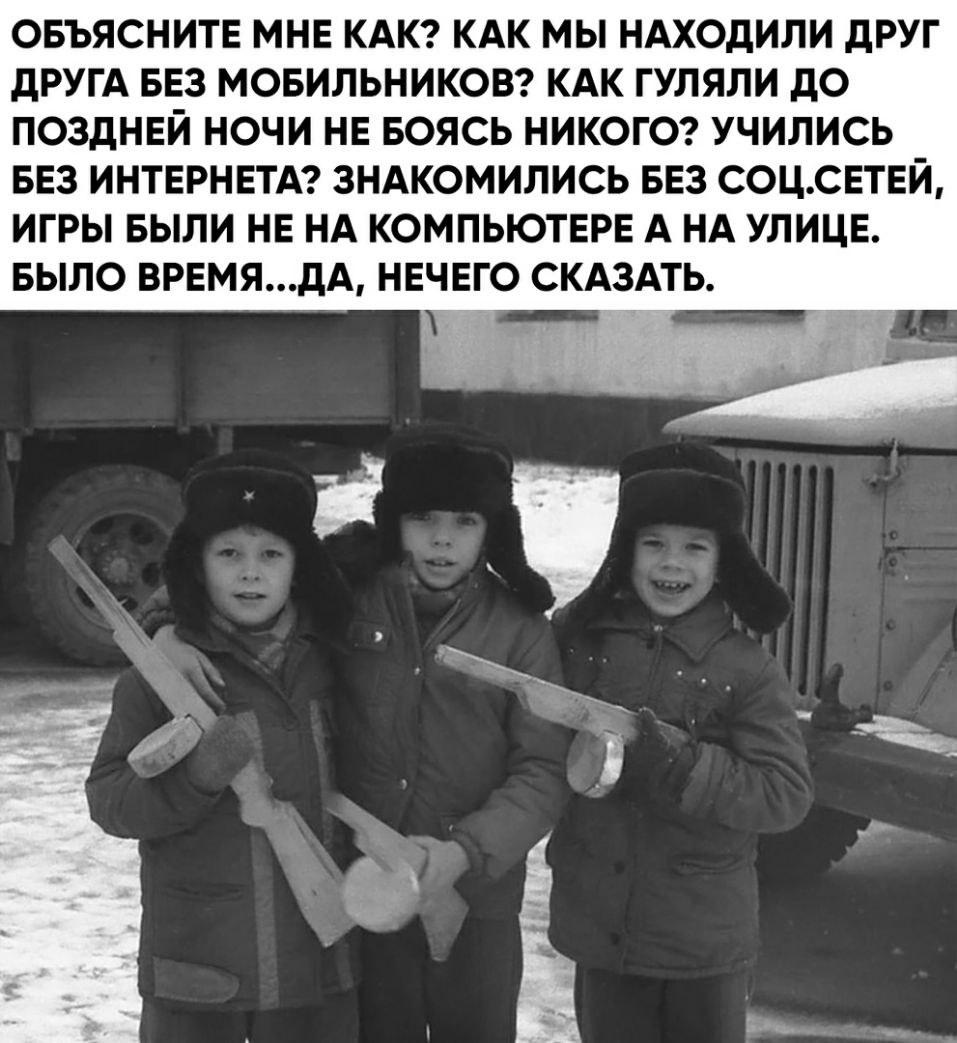ОБЪЯСНИТЕ МНЕ КАК КАК МЫ НАХОдИЛИ дРУГ ДРУГА БЕЗ МОБИЛЬНИКОВ КАК ГУЛЯЛИ дО ПОЗДНЕЙ НОЧИ НЕ БОЯСЬ НИКОГО УЧИЛИСЬ БЕЗ ИНТЕРНЕТА ЗНАКОМИЛИСЬ БЕЗ СОЦСЕТЕЙ ИГРЫ БЫЛИ НЕ НА КОМПЬЮТЕРЕ А НА УЛИЦЕ БЫЛО ВРЕМЯдА НЕЧЕГО СКАЗАТЬ