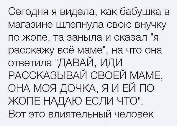 Сегодня я видела как бабушка в магазине шлепнула свою внучку по жопе та заныла и сказал я расскажу всё маме на что ога ответила ДАВА ИДИ РАССКАЗЫВА СВОЕЙ МАМЕ онА моя ДОЧКА я и ЕЙ по ЖОПЕ НАДАЮ ЕСЛИ ЧТО Вот это влиятельный человек