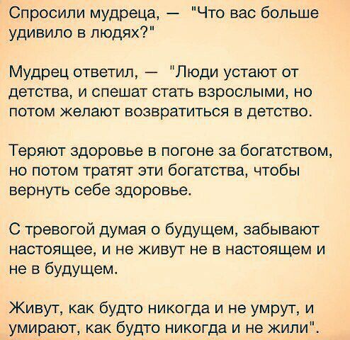 Спросили мудреца Что вас больше удивило в людях Мудрец ответил _ Люди устают от детства и спешат стать взрослыми но потом желают возвратиться в детство Теряют здоровье в погоне за богатством но потом тратят эти богатства чтобы вернуть себе здоровье С тревогой думая о будущем забывают настоящее и не живут не в настоящем и не в будущем Живут как будто никогда и не умрут и умирают как будто никогда и