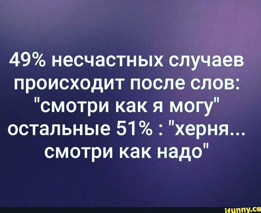 49 несчастных случаев происходит после слов смотри как я могу остальные 51 херня смотри как надо НЦППУ Се