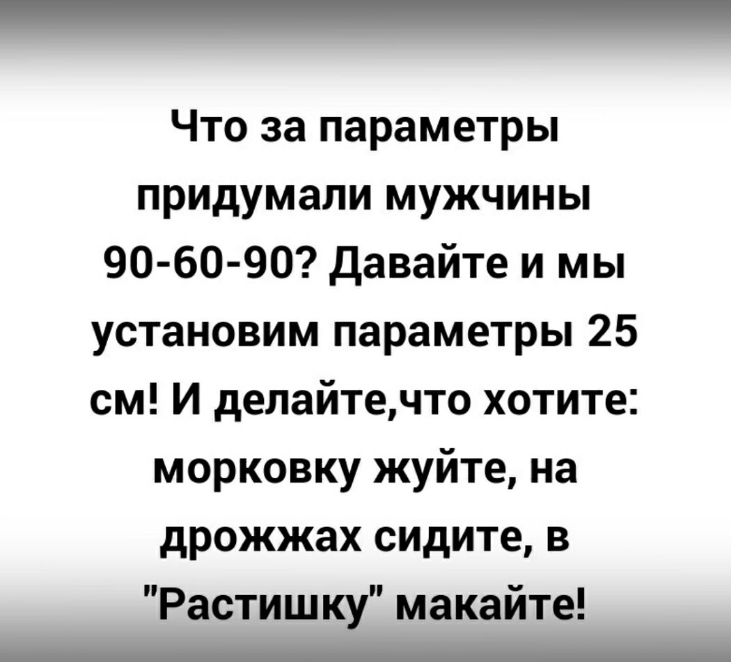 Что за параметры придумали мужчины 90 60 90 давайте и мы установим параметры 25 см И делайтечто хотите морковку жуйте на дрожжах сидите в Растишку макайте _