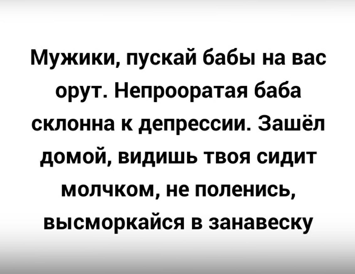 Мужики пускай бабы на вас орут Непрооратая баба склонна к депрессии Зашёл домой видишь твоя сидит молчком не поленись высморкайся в занавеску