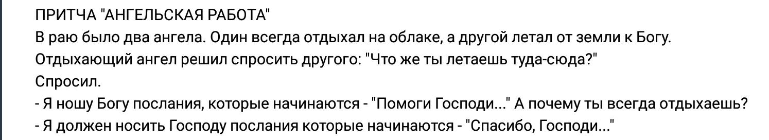 ПРИТЧА АНГЕЛЬСКАЯ РАБОТА В раю было два ангела Один всегда отдыхал на облаке а другой летал от земли к Богу Отдыхающий ангел решил спросить другого Что же ты летаешь туда сюда Спросил Я ношу Богу послания которые начинаются Помоги Господи А почему ты всегда отдыхаешь Я должен носить Господу послания которые начинаются Спасибо Господи