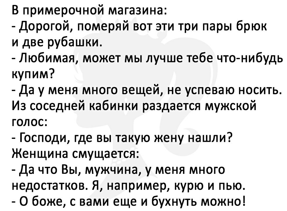 В примерочной магазина Дорогой померяй вот эти три пары брюк и две рубашки Любимая может мы лучше тебе что нибудь купим Да у меня много вещей не успеваю носить Из соседней кабинки раздается мужской голос Господи где вы такую жену нашли Женщина смущается Да что Вы мужчина у меня много недостатков Я например курю и пью О боже с вами еще и бухнуть можно