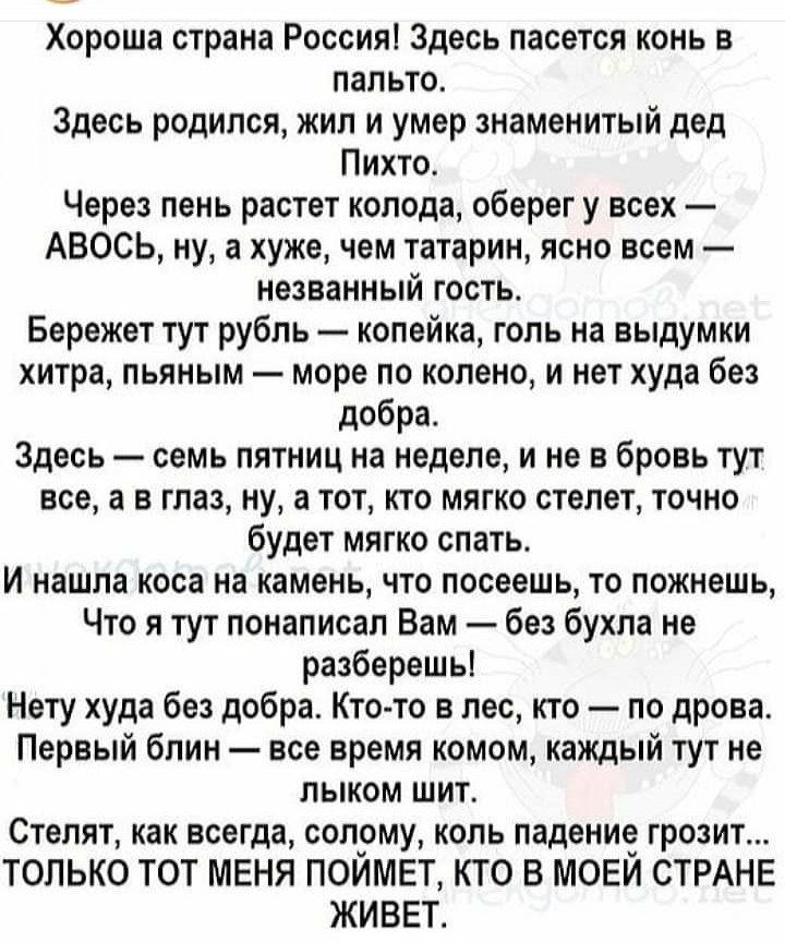 Хороша страна Россия Здесь пасется конь в пальто Здесь родился жил и умер знаменитый дед Пихто Через пень растет колода оберег у всех АВОСЬ ну а хуже чем татарин ясно всем незванный гость Бережет тут рубль копейка голь на выдумки хитра пьяным море по колено и нет худа без добра Здесь семь пятниц на неделе и не в бровь тут все а в глаз ну а тот кто мягко стелет точно будет мягко спать И нашла коса 
