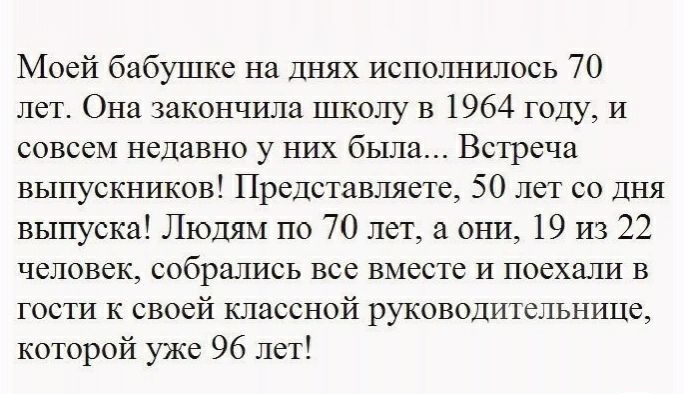 Моей бабушке на Днях исполнршось 70 лет Она закончила школу в 1964 году И совсем недавно у них была Встреча выпускников Представляете 50 лет со дня выпуска Людям по 70 лет а они 19 из 22 человек собрались все вместе И поехали в гости к своей классной руководительнице которой уже 96 лет