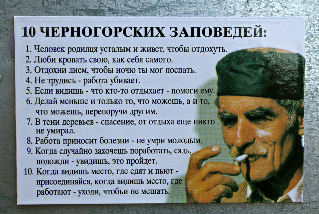 10 ЧЕРНОГОРСКИХ ЗАПОВЕДЕЙ 1 Человек родилпя усталым и живет чтобы отдохуть 2 Люби кровать свою как себя самого 3 Отдохни днем чтобы ночю ты мог поспать 4 Не трудись работа убивает 5 Если видишь что ктото отдыхает помоги 6 Делай меньше и только то что можешь а и что можешь перепоручи другим 7 В тени деревьев спасение от отдыха еще не умирал 8 Работа приносит болезни не умри молоды 9 Когда случайно 