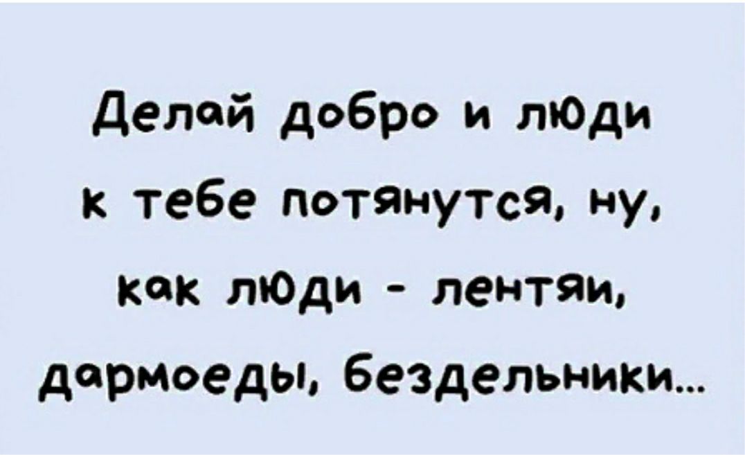 Делай добро и лЮди к тебе потянутся ну как лЮди лентяи дармоедьь бездельники