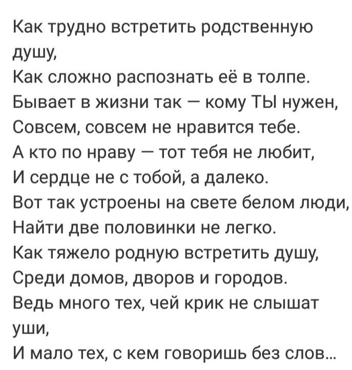 Как трудно встретить родственную дУШУ Как сложно распознать её в толпе Бывает в жизни так кому ТЫ нужен Совсем совсем не нравится тебе А кто по нраву тот тебя не любит И сердце не с тобой а далеко Вот так устроены на свете белом люди Найти две половинки не легко Как тяжело родную встретить душу Среди домов дворов и городов Ведь много тех чей крик не слышат уши И мало тех с кем говоришь без слов