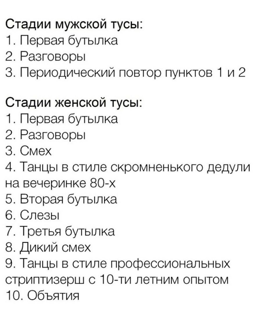 Стадии мужской тусы 1 Первая бутылка 2 Разговоры 3 Периодический повтор пунктов 1 и 2 Стадии женской тусы 1 Первая бутылка 2 Разговоры З Смех 4 Танцы в стиле скромненького дедули на вечеринке 80 х 5 Вторая бутылка 6 Слезы 7 Третья бутылка 8 Дикий смех 9 Танцы в стиле профессиональных стриптизерш с 10ти летним опытом 10 Объятия