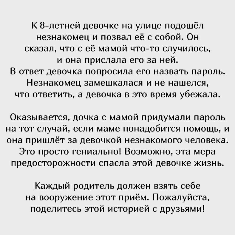 К 8 летней девочке на улице подошёл незнакомец и позвал её с собой Он сказал что с её мамой что то случилось и она прислала его за ней В ответ девочка попросила его назвать пароль Незнакомец замешкалася и не нашелся что ответить а девочка в это время убежала Оказывается дочка с мамой придумали пароль на тот случай если маме понадобится помощь и она пришлёт за девочкой незнакомого человека Это прос
