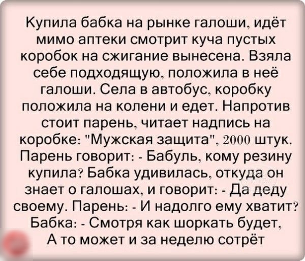 Купила бабка на рынке галоши идёт мимо аптеки смотрит куча пустых коробок на сжигание вынесена Взяла себе подходящую положила в неё гапоши Села в автобус коробку положила на колени и едет Напротив стоит парень читает надпись на коробке Мужская защита 2000 штук Парень говорит Бабуль_ кому резину купила Бабка удивилась откуда он знает о гапошах и говорит Да деду своему Парень И надолго ему хватит Ба
