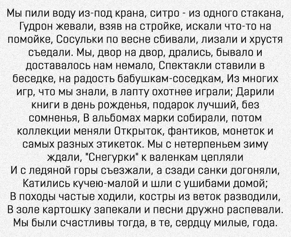 Мы пили воду изпод крана ситро из одного стакана Гудрон жевали взяв на стройке искали что то на помойке Сосульки по весне сбивали лизали и хрустя съедали Мы двор на двор дрались бывало и доставалось нам немало Спектакли ставили в беседке на радость бабушкамсоседкам Из многих игр что мы знали в лапту охотнее играли Дарили книги в день рожденья подарок лучший без сомненья В альбомах марки собирали п