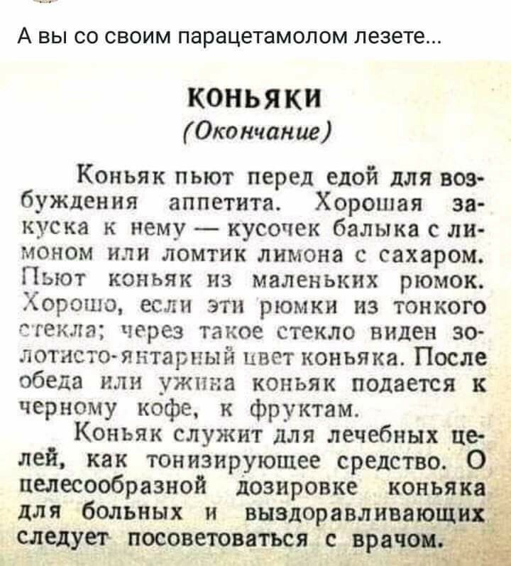 А вы 00 СВОИМ парацетамолом лезете КОНЬЯК Окончание Коньяк пьют перед едой для воз буждения аппетита Хорошая зя куска к нему кусочек балыка С ли моном ИЛИ ломтик лимона С сахаром ПЬЮТ КОНЬЯК из маленьких рюмок Хорошо если эти рюмки из тонкого стекла через такое стекло виден 30 летнего янтарный ЦВЕТ коньяка После обеда или ужина коньяк подается к черному кофе к фруктам Коньяк служит для лечебных це