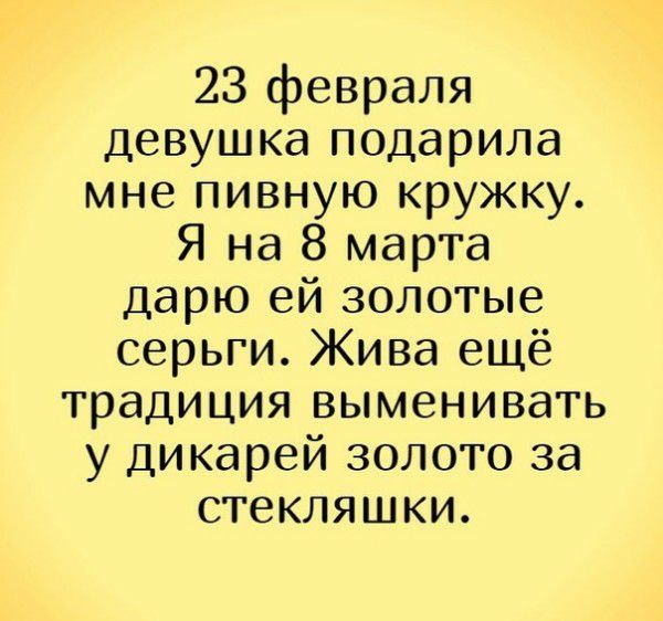 23 февраля девушка подарила мне пивную кружку Я на 8 марта дарю ей золотые серьги Жива ещё традиция выменивать у дикарей золото за стекляшки