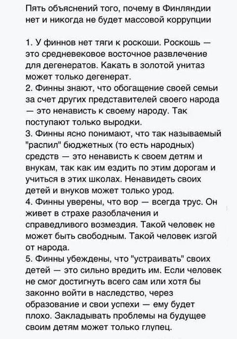 Пять объяснений того почему в Финляндии нет и никогда не будет массовой коррупции 1 У финнов нет тяги к роскоши Роскошь это средневековое восточное развлечение дЛн дегенератов Какать в золотой унитаз может только дегенерат 2 Финны знают что обогащение своей семьи за счет других представителей своего народа это ненависть к своему народу Так поступают только выродки З Финны ясно понимают что так наз