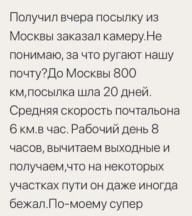 Получил вчера посыпку из Москвы заказал камеруНе понимаю за что ругают нашу почтуДо Москвы 800 кмпосылка шла 20 дней Средняя скорость почтальона 6 кмв час Рабочий день 8 часов вычитаем выходные и попучаемчто на некоторых участках пути он даже иногда бежапПомоему супер