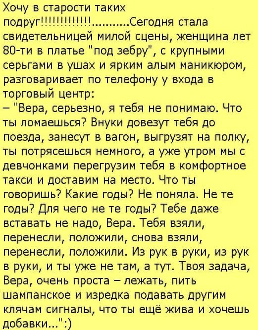 Хочу в старости таких подругСегодня стала свидетельницей милой сцены женшина лет 80 ти в платье под зебру с крупными серьгами в ушах и ярким алым маникюром разговаривает по телефону у входа в торговый центр Вера серьезно я тебя не понимаю Что ты ломаешься Внуки доввут тебя до поезда занесут в вагон выгрузят на полку ты потрясешься немного а уже утром мы с девчонками перегрузим тебя в комфортное та