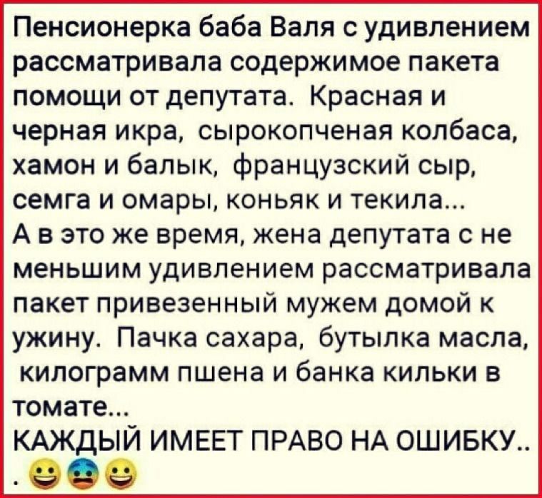 Пенсионерка баба Валя с удивлением рассматривала содержимое пакета помощи от депутата Красная и черная икра сырокопченая колбаса хамон и балык французский сыр семга и омары коньяк и текила А в это же время жена депутата с не меньшим удивлением рассматривала пакет привезенный мужем домой к ужину Пачка сахара бутылка масла килограмм пшена и банка кильки в томате КАЖДЫЙ ИМЕЕТ ПРАВО НА ОШИБКУ
