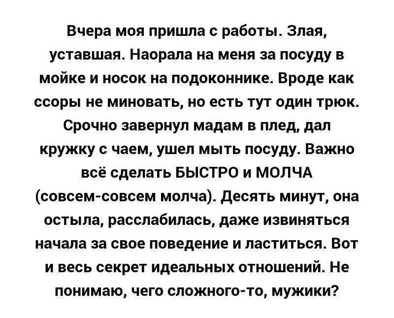 Вчера моя пришла с работы Злая уставшая Наорала на меня за посуду в мойке и носок на подоконнике Вроде как ссоры не миновать но есть тут один трюк Срочно завернул мадам в плед дал кружку с чаем ушел мыть посуду Важно всё сделать БЫСТРО и МОЛЧА совсем совсем молча десять минут она остыла расслабилась даже извиняться начала за свое поведение и ластиться Вот и весь секрет идеальных отношений Не поним