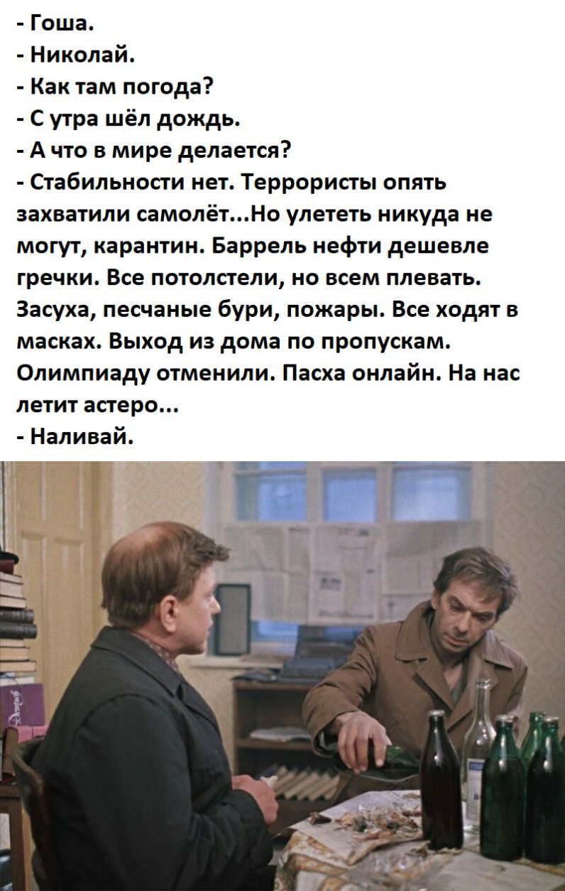 Гоша Николай Как там погода С утра шёл дождь А что в мире делается Стабильности нет Террористы опять захватили самолётНо улететь никуда не могут карантин Баррель нефти дешевле гречки Все потолстели но всем плевать Засуха песчаные бури пожары Все ходят в масках Выход из дома по пропускам Олимпиаду отменили Пасха онлайн На нас летит астеро Наливай