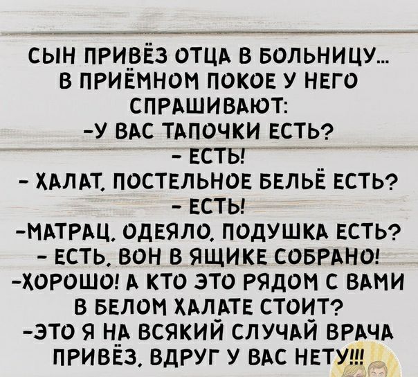 сын прирЁз ОТЦА в вольницу в ПРИЕмном ПОКОЕ у НЕго СПРАШИВАЮТ у ВАС ТАпочки ЕСТЬ Есты __ ХАпАт ПОСТЕЛЬНОЕ БЕЛЬЕ ЕСТЬ Есты МАТРАЦ одЕяло подУШКА ЕСТЬ ЕСТЬ вон в ЯЩИКЕ совгАнш хорошо А кто это рядом с вы в БЕлом ХАл_АТЕ СТОИТ это я н__А всякии СЛУЧАИ ВРАЧА ПРИВЕЗ ВдРУГ у ВАС НЕТУ