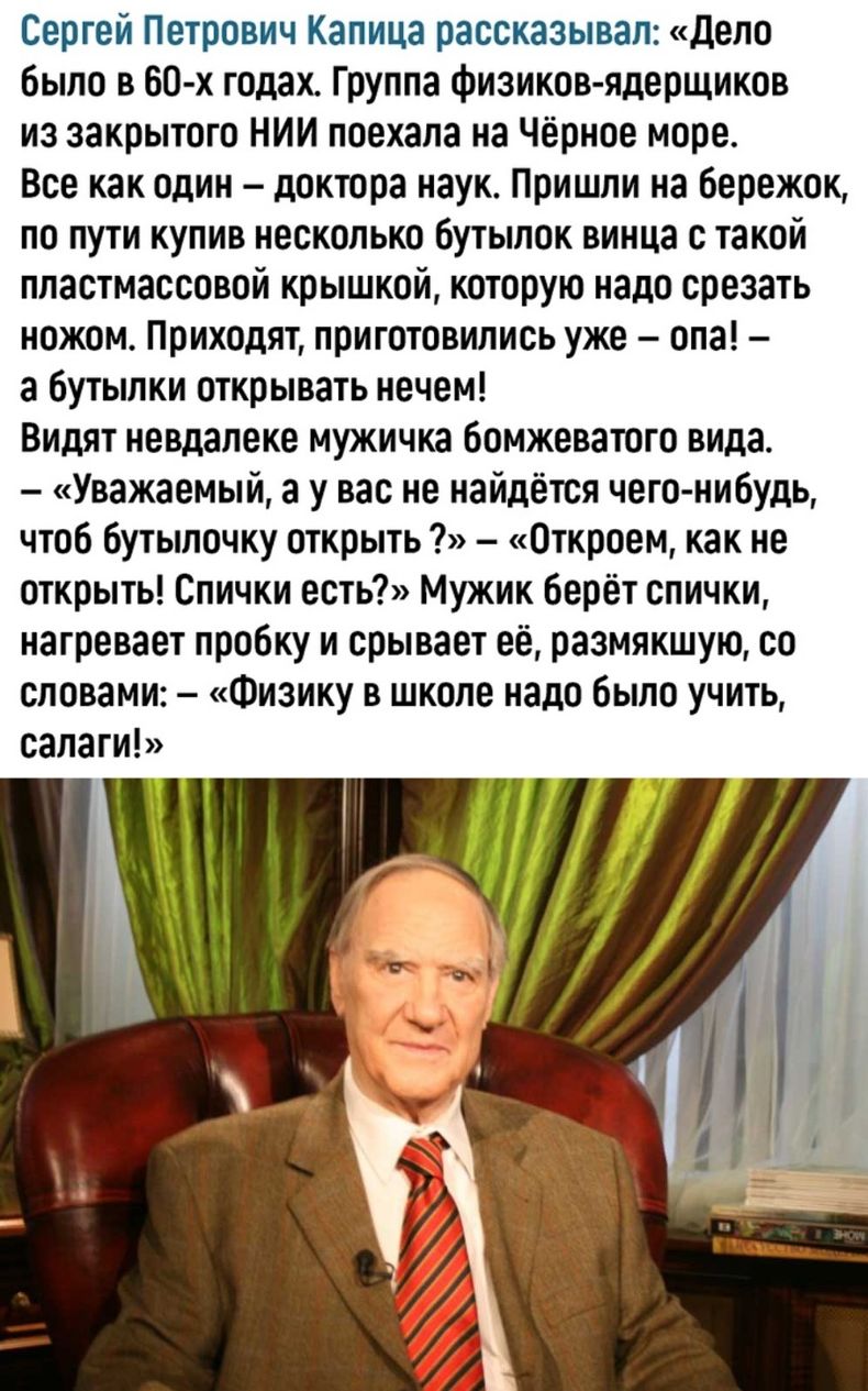 Сергей Петрович Капица рассказывал Дело было в 60 х годах Группа физиков ядерщиков из закрытого НИИ поехала на Чёрное море Все как один доктора наук Пришли на бережок по пути купив несколько бутылок винца с такой пластмассовой крышкой которую надо срезать ножом Приходят приготовились уже опа а бутылки открывать нечем Видят невдалеке мужичка бомжеватого вида Уважаемый а у вас не найдётся чего нибуд