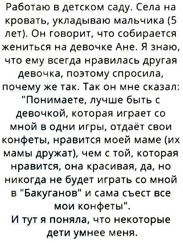 Работаю в детском саду Села на кровать укладываю мальчика 5 лет Он говорит что собирается жениться на девочке Ане Я знаю что ему всегда нравилась другая девочка поэтому спросила почему же так Так он мне сказал Понимаете лучше быть с девочкой которая играет со мной в одни игры отдаёт свои конфеты нравится моей маме их мамы дружат чем с той которая нравится она красивая да но никогда не будет играть