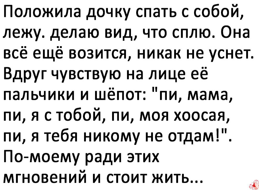 Положила дочку спать с собой лежу делаю вид что сплю Она всё ещё возится никак не уснет Вдруг чувствую на лице её пальчики и шёпот пи мама пи я с тобой пи моя хоосая пи я тебя никому не отдам По моему ради этих мгновений и стоит жить