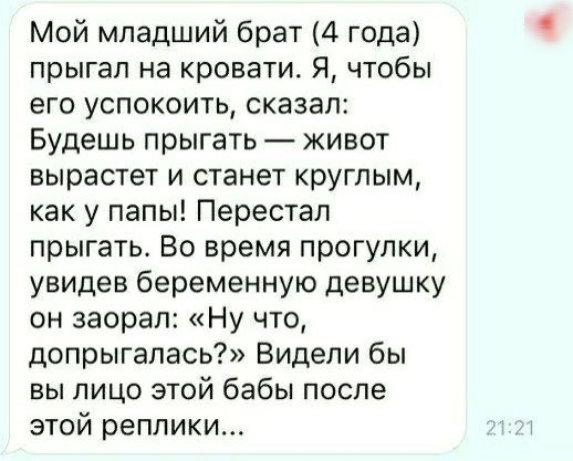 Мой младший брат 4 года прыгал на кровати Я чтобы его успокоить сказал Будешь прыгать живот вырастет и станет круглым как у папы Перестал прыгать Во время прогулки увидев беременную девушку он заорал Ну что допрыгапась Видели бы вы лицо этой бабы после этой реплики