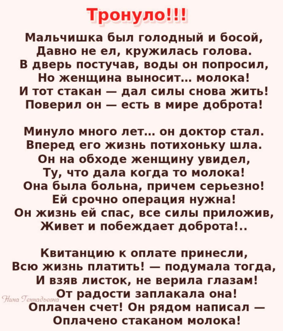 Тронуло Мальчишка был голодный и босой давно не ел кружилась голова В дверь постучав воды он попросил Но женщина выносит молока И тот стакан дал силы снова жить Поверил он есть в мире доброта Минуло много лет он доктор стал Вперед его жизнь потихоньку шла Он на обходе женщину увидел Ту что дала когда то молока Она была больна причем серьезно Ей срочно операция нужна Он жизнь ей спас все силы прило