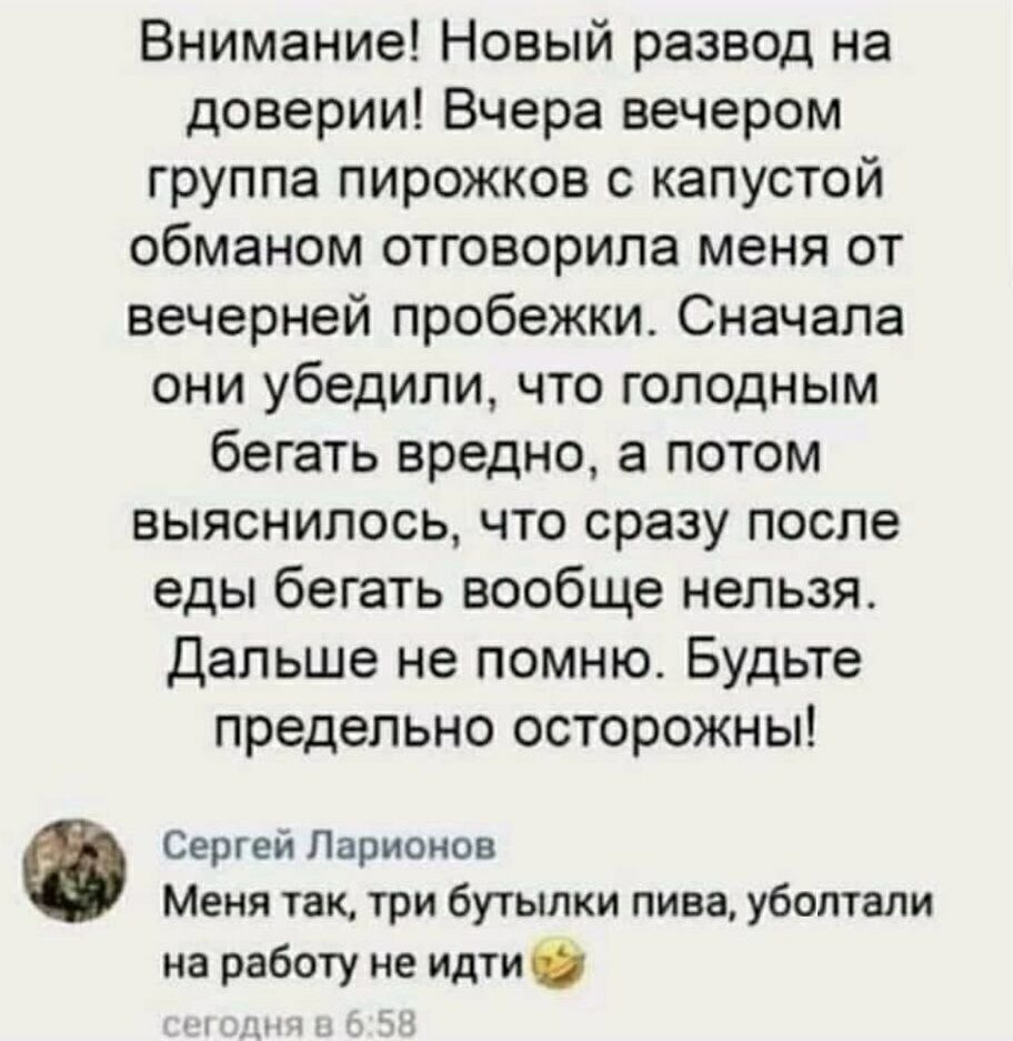 Внимание Новый развод на доверии Вчера вечером группа пирожков с капустой обманом отговорила меня от вечерней пробежки Сначала они убедили что голодным бегать вредно а потом выяснилось что сразу после еды бегать вообще нельзя Дальше не помню Будьте предельно осторожны 0 Сергей Ларионов Меня так три бутылки пива уболтали на работу не идти мч