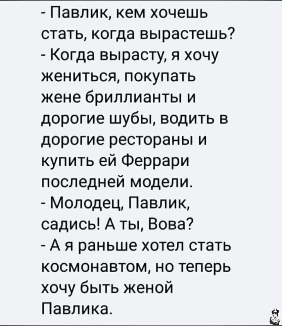 Павлик кем хочешь стать когда вырастешь Когда вырасту я хочу жениться покупать жене бриллианты и дорогие шубы водить в дорогие рестораны и купить ей Феррари последней модели Молодец Павлик садись А ты Вова А я раньше хотел стать космонавтом но теперь хочу быть женой Павлика
