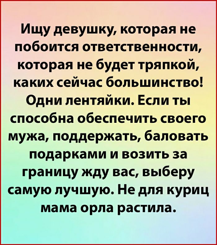 Ищу девушку которая не побоится ответственности которая не будет тряпкой каких сейчас большинство Одни лентяйки Если ты способна обеспечить своего мужа поддержать баловать подарками и возить за границу жду вас выберу самую лучшую Не для куриц мама орла растила