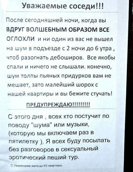 Уважаемые соседи После сеоднчшней ночи когда вы ВДРУГ ВОПШЕБНЫМ ОБРАЗОМ ВСЕ ОГЛОХЛИ и ни один из вас не вышел дум в подъезде с 2 ночи до 6 утра чтоб разогнать дебоширов Все якобы СГЭЛИ И НИЧЕГО не слышали Конечно шум толпы пьяных придурков вам не мешает зато малейший шорох с нашей квартиры и вы бежите стучать пре упреж АЮН С этого дня всех кто постучит по поводу шума или музыки которую мы включаем