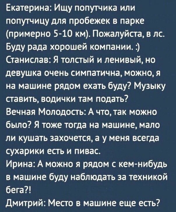 Екатерина Ищу попутчика или попутчицу для пробежек в парке примерно 5 10 км Пожалуйста лс Буду рада хорошей компании Станислав Я толстый и ленивый но девушка очень симпатична можно я на машине рядом ехать буду Музыку ставить водички там подать Вечная Молодость А что так можно было Я тоже тогда на машине мало ли кушать захочется а у меня всегда сухарики есть и пивас Ирина А можно я рядом с кем нибу