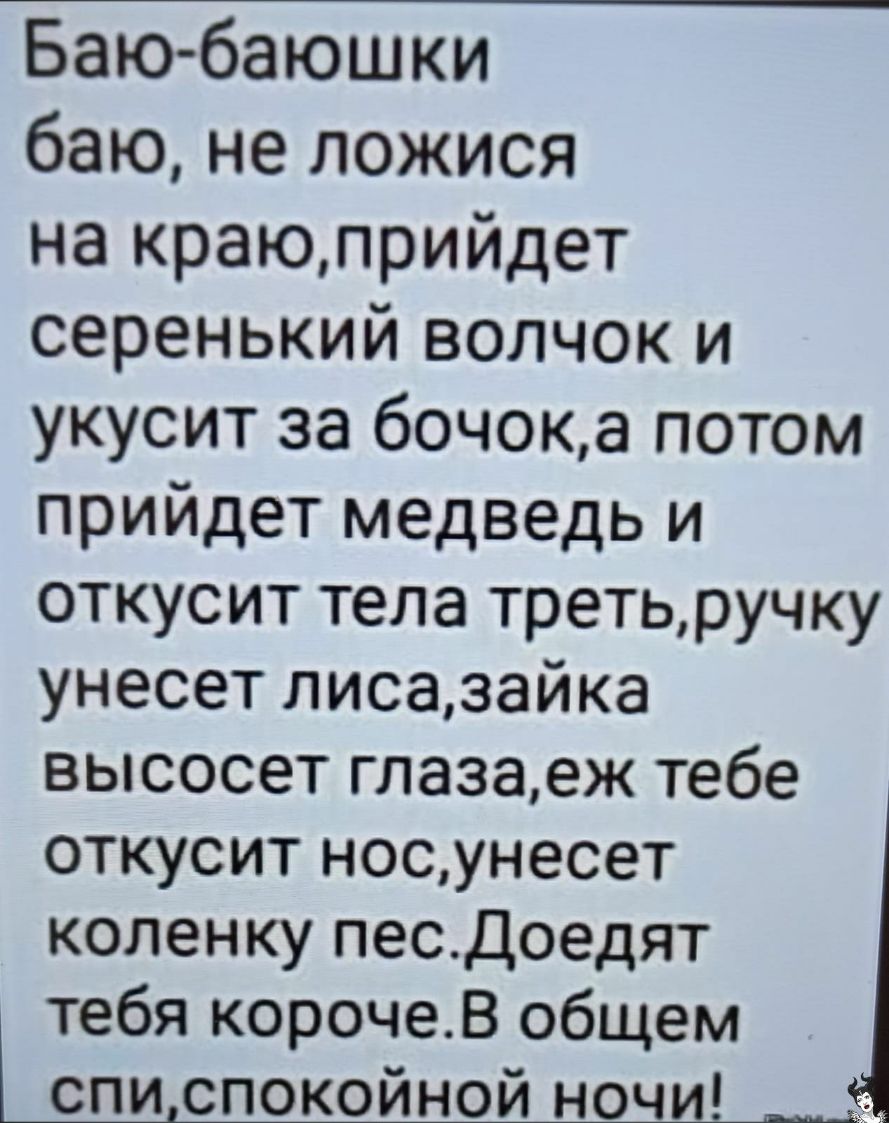 Баю баюшки баю не ложися на краюприйдет серенький волчок и укусит за бочока потом прийдет медведь и откусит тела третьручку унесет лисазайка высосет глазаеж тебе откусит носунесет коленку песДоедят тебя корочеВ общем списпокойной ночи