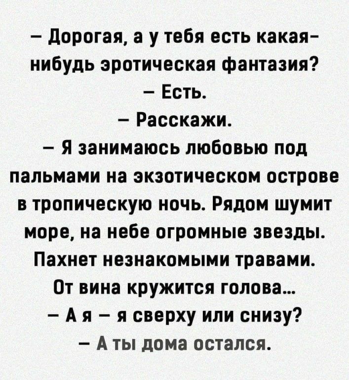 дорогая а у тебя есть какая нибудь эротическая фантазия Есть Расскажи Я занимаюсь любовью под пальмами на экзотическом острове в тропическую ночь Рядом шумит море на небе огромные звезды Пахнет незнакомыми травами От вина кружится голова А я я сверху или снизу А ты дома остался