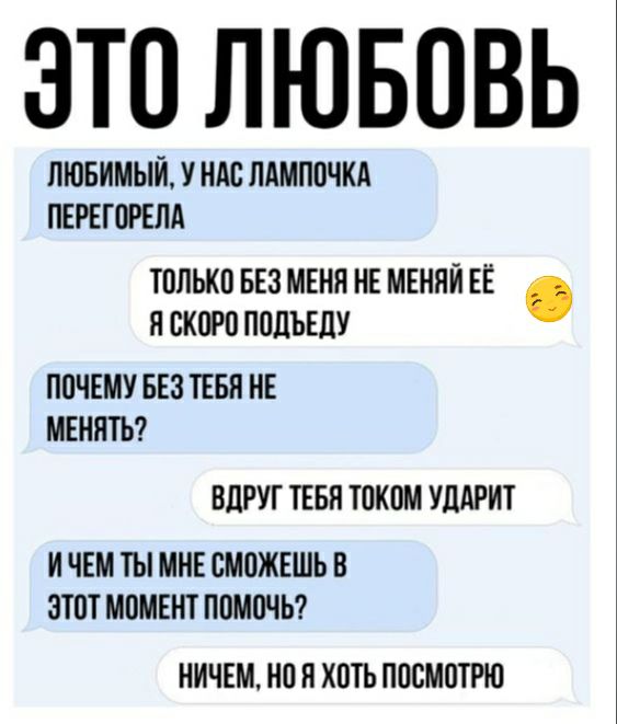 ЭТО ЛЮБОВЬ ЛЮБИМЫЙ У НАС ЛАМПОЧКА ПЕРЕГОРЕПА ТОЛЬКО БЕЗ МЕНЯ НЕ МЕНЯЙ ЕЁ Я СКОРО ПОПЪЕЦУ ПОЧЕМУ БЕЗ ТЕБЯ НЕ МЕНЯТЬ ВЛРУТ ТЕБЯ ТОКОМ УЦАРИТ И ЧЕМ ТЫ МНЕ СМОЖЕШЬ В ЭТОТ МОМЕНТ ПОМОЧЬ НИЧЕМ НО Н ХОТЬ ПОСМОТРЮ