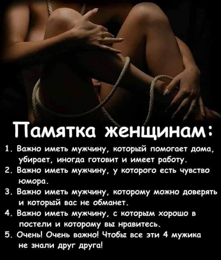 Памятка женшинам 1 Важно иметь мужчину который помогает дома убирает иногда готовит и имеет работу 2 Важно иметь мужчину у которого есть чувство юмора 3 Важно иметь мужчину которому можно доверять и который вас не обманет 4 Важно иметь мужчину с которым хорошо в постели и которому вы нравитесь 5 Оченьі Очень важно Чтобы все эти 4 мужика не знали друг друга