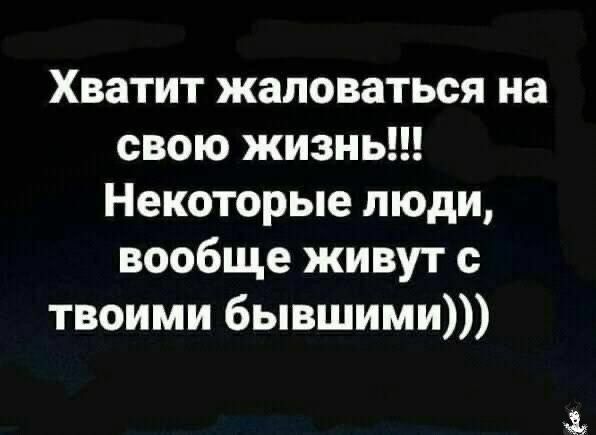 Хватит жаловаться на свою жизнь Некоторые люди вообще живут с твоими бывшими