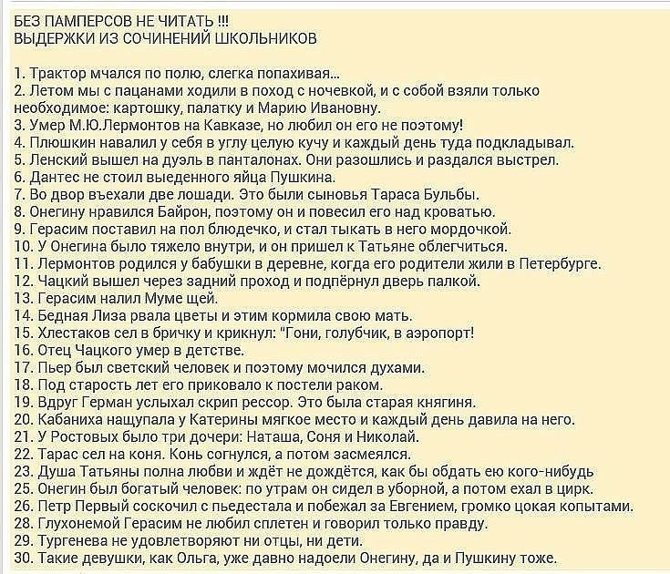 БЕЗ ПАМПЕРСОЕ НЕ ЧИТАТИЬ ВЫДЕРЖКИ ИЗ СОЧИНЕНИИ ШКОЛЬНИКОВ 1 Трактор мчался по полю слегка попахивая 2 Летом мыс пацанами ходили в поход с ночевкой и с собой вэяли только необходимое картошку палатку и Марию Ивановну з Умер МЮЛермонтов на Кавказе но любил он его не поэтому 4 Плюшкин навалил у себя в углу целую кучу и каждый день туда подкладывал б Ленский вышел на дуэль в панталонах Они раэошлись и